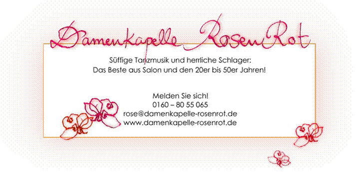 Titel: Damenkapelle RosenRot - Beschreibung: S�ffige Tanzmusik und herrliche Schl�ger:
Das Beste aus Salon und den 20er bis 50er Jahren!

Melden Sie sich!
0160 - 80 55 065
rose@damenkapelle-rosenrot.de
www.damenkapelle-rosenrot.de